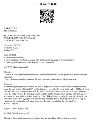 Hot Water Tank
LAB REPORT
Hot water tank
QUALIFICTION: NATIONAL DIPLOMA
SUBJECT: CONTROL SYSTEMS 2
SUBJECT CODE: ASY 211
Student n°: 201228212
Surname: KALA
Initials: T.G.
20th /05/2014
Experiments to consider
i. Basic sequence1 ii. Basic sequence 2 iii. Batch count sequence iv. Automatic reset
v. Soaking period (version 1) vi. Soaking period (version 2)
i. HWT 1 (Basic sequence1)
Objective
The aim of this experiment is to build and understand the basics of the operation of a hot water tank
sequence.
This experiment actually introduces the basic functions and the use of a hot water tank.
Procedure:
From the beginning of the sequence the tank is empty and all the valves will be closed (not active),
once the start button which is (I07) on the diagram is pressed inlet valve fast which is (Q01) will open
and will then start filling the tank with the water. The level of water in the tank will start rising and
once the water reaches the min level which is (I01), (I01) will sense the water and will turn on, once
the water has rose and reached the max level (I04), I04 will turn on and will cause the inlet valve to
close and outlet valve (Q03) to open and the tank will then start to drain the water. Now to stop the
sequence, the outlet valve will close as soon as the water goes below the min level (I01).
Circuit Diagram
Figure 1 (Basic Sequence 1)
ii. HWT 2 (Basic sequence 2)
Objective Same as first experiment but this time we have been asked to design a system
 