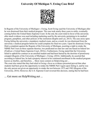 University Of Michigan V. Ewing Case Brief
In Regents of the University of Michigan v. Ewing, Scott Ewing sued the University of Michigan after
he was dismissed from their medical program. The case took nearly three years to settle, eventually
coming before the United States Supreme Court. In the end, the court ruled in favor of the university
after much evidence was used including marketing used by the university pertaining to its medical
program, pamphlets, and other policies of the institution (Kaplin and Lee, 2013). The case arose upon
Ewing failing the university s mandatory medical exam, and as a result, he was dismissed from the
university s medical program before he could complete his final two years. Upon his dismissal, Ewing
filed a complaint against the Regents of the University of Michigan, asserting a right to retake the
NBME Part I test on three separate theories, two predicated on state law and one based on federal law
(FindLaw s United States Supreme Court, 2016).). Furthermore, Ewing stated that the University
failed to uphold his contract as an enrolled student and had been barred by the doctrine of promissory
estoppel (Regents of the University of Michigan v. Ewing. (2016). Additionally, he asserted that
according to federal law, he had a property interest in his continued enrollment in the medical program
known as Inteflex, and therefore, ... Show more content on Helpwriting.net ...
The court also stated that they had ruled in Ewing s favor as evidence presented proved that other
students had been given the opportunity to retake the NBME Part I again upon failing it, and he was
the only person not given an opportunity to retake the test between 1975 and 1982 (Regents of the
University, 2016). However, the U.S. Supreme Court reversed this decision, stating that he had been
... Get more on HelpWriting.net ...
 