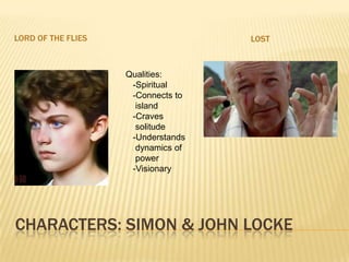 Characters: Simon & john lockeLORD OF THE FLIESLOSTQualities:  -Spiritual  -Connects to    island  -Craves    solitude  -Understands     dynamics of    power  -Visionary