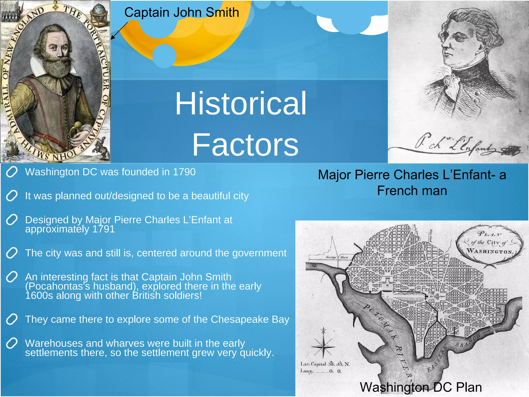 Historical  Factors Washington DC was founded in 1790 It was planned out/designed to be a beautiful city Designed by Major Pierre Charles L’Enfant at approximately 1791 The city was and still is, centered around the government An interesting fact is that Captain John Smith (Pocahontas's husband), explored there in the early 1600s along with other British soldiers! They came there to explore some of the Chesapeake Bay Warehouses and wharves were built in the early settlements there, so the settlement grew very quickly.  Major Pierre Charles L’Enfant- a French man Captain John Smith Washington DC Plan 