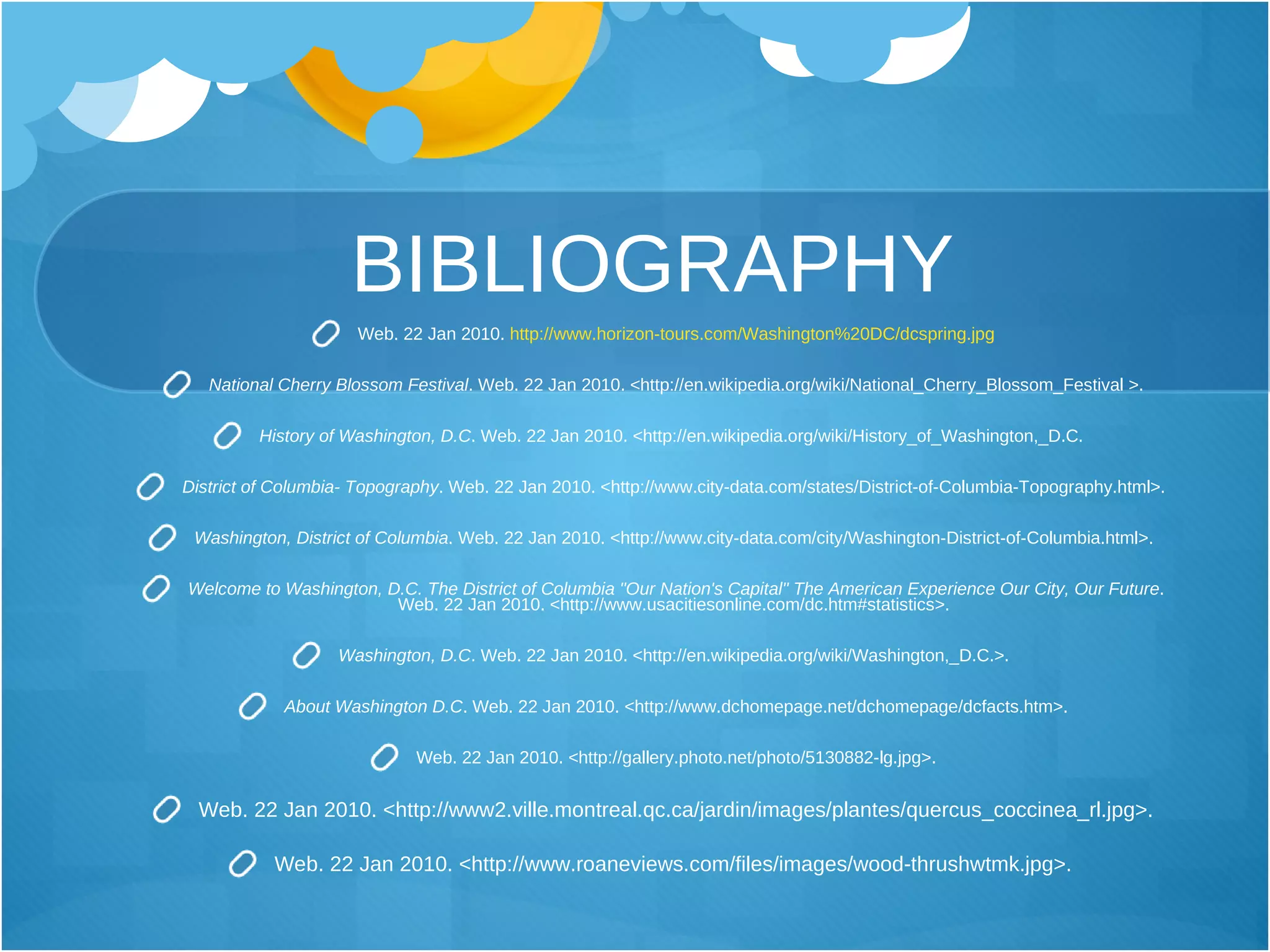 BIBLIOGRAPHY Web. 22 Jan 2010.  http://www.horizon-tours.com/Washington%20DC/dcspring.jpg National Cherry Blossom Festival . Web. 22 Jan 2010. <http://en.wikipedia.org/wiki/National_Cherry_Blossom_Festival >. History of Washington, D . C . Web. 22 Jan 2010. <http://en.wikipedia.org/wiki/History_of_Washington,_D.C.  District of Columbia- Topography .  Web .  22 Jan 2010 .  <http :// www . city - data . com / states / District - of - Columbia - Topography . html> .   Washington, District of Columbia .  Web .  22 Jan 2010 .  <http :// www . city - data . com / city / Washington - District - of - Columbia . html> .   Welcome to Washington, D.C. The District of Columbia "Our Nation's Capital" The American Experience Our City, Our Future .  Web .  22 Jan 2010 .  <http :// www . usacitiesonline . com / dc . htm#statistics> .   Washington, D.C .  Web .  22 Jan 2010 .  <http :// en . wikipedia . org / wiki / Washington,_D . C . > .   About Washington D.C .  Web .  22 Jan 2010 .  <http :// www . dchomepage . net / dchomepage / dcfacts . htm> . Web. 22 Jan 2010. <http://gallery.photo.net/photo/5130882-lg.jpg>. Web. 22 Jan 2010. <http://www2.ville.montreal.qc.ca/jardin/images/plantes/quercus_coccinea_rl.jpg>. Web. 22 Jan 2010. <http://www.roaneviews.com/files/images/wood-thrushwtmk.jpg>.   