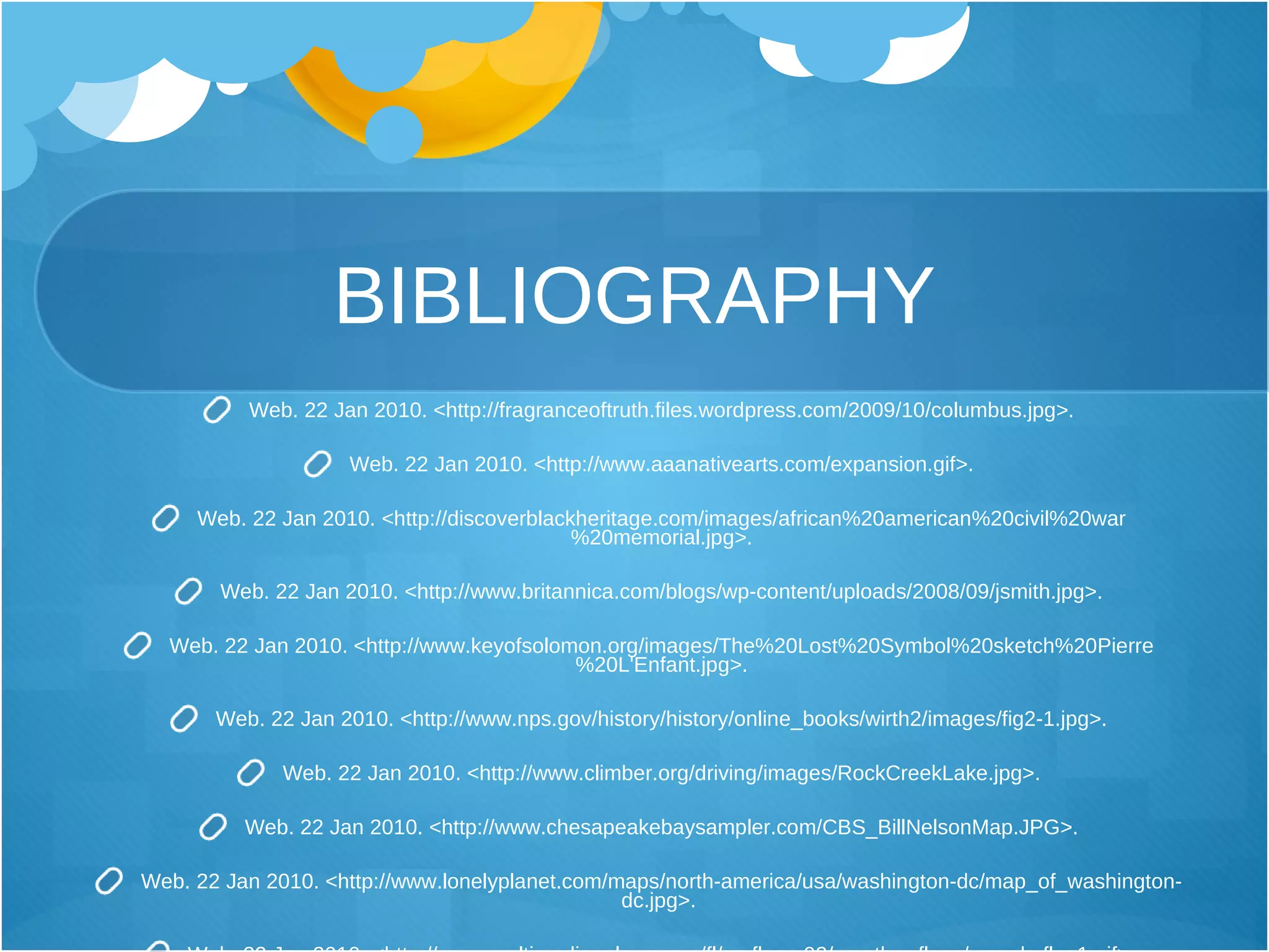 BIBLIOGRAPHY Web .  22 Jan 2010 .  <http :// fragranceoftruth . files . wordpress . com / 2009/10 / columbus . jpg> . Web. 22 Jan 2010. <http://www.aaanativearts.com/expansion.gif>. Web. 22 Jan 2010. <http://discoverblackheritage.com/images/african%20american%20civil%20war%20memorial.jpg>. Web. 22 Jan 2010. <http://www.britannica.com/blogs/wp-content/uploads/2008/09/jsmith.jpg>. Web. 22 Jan 2010. <http://www.keyofsolomon.org/images/The%20Lost%20Symbol%20sketch%20Pierre%20L'Enfant.jpg>. Web. 22 Jan 2010. <http://www.nps.gov/history/history/online_books/wirth2/images/fig2-1.jpg>. Web. 22 Jan 2010. <http://www.climber.org/driving/images/RockCreekLake.jpg>. Web. 22 Jan 2010. <http://www.chesapeakebaysampler.com/CBS_BillNelsonMap.JPG>. Web. 22 Jan 2010. <http://www.lonelyplanet.com/maps/north-america/usa/washington-dc/map_of_washington-dc.jpg>.   Web. 22 Jan 2010. <http://www.multimediapalace.com/fl/us-flags-02/us-other-flags/was-dc-flag1.gif>. 