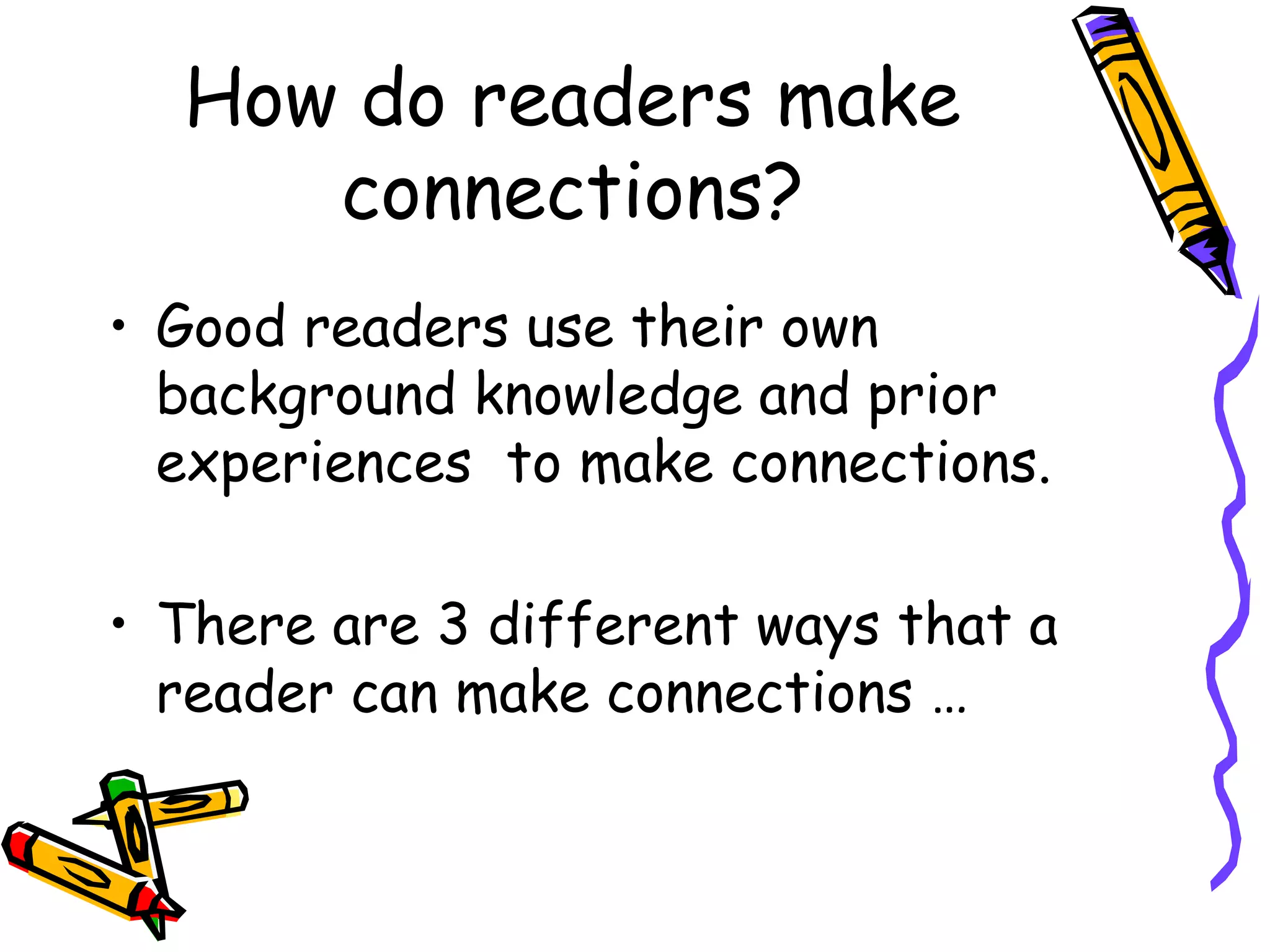 How do readers make
connections?
• Good readers use their own
background knowledge and prior
experiences to make connections.
• There are 3 different ways that a
reader can make connections …
 