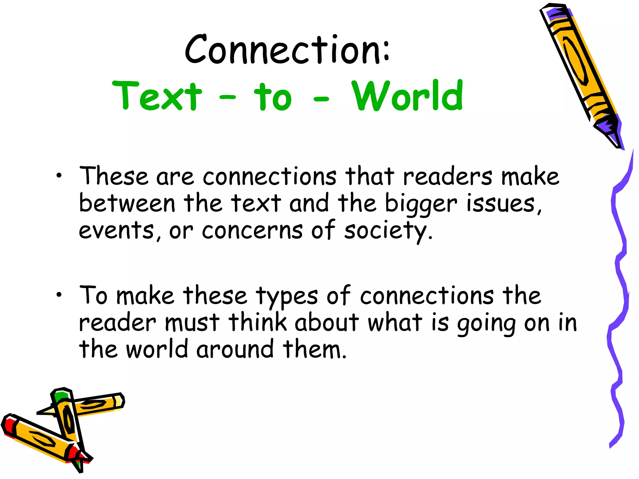 Connection:
Text – to - World
• These are connections that readers make
between the text and the bigger issues,
events, or concerns of society.
• To make these types of connections the
reader must think about what is going on in
the world around them.
 