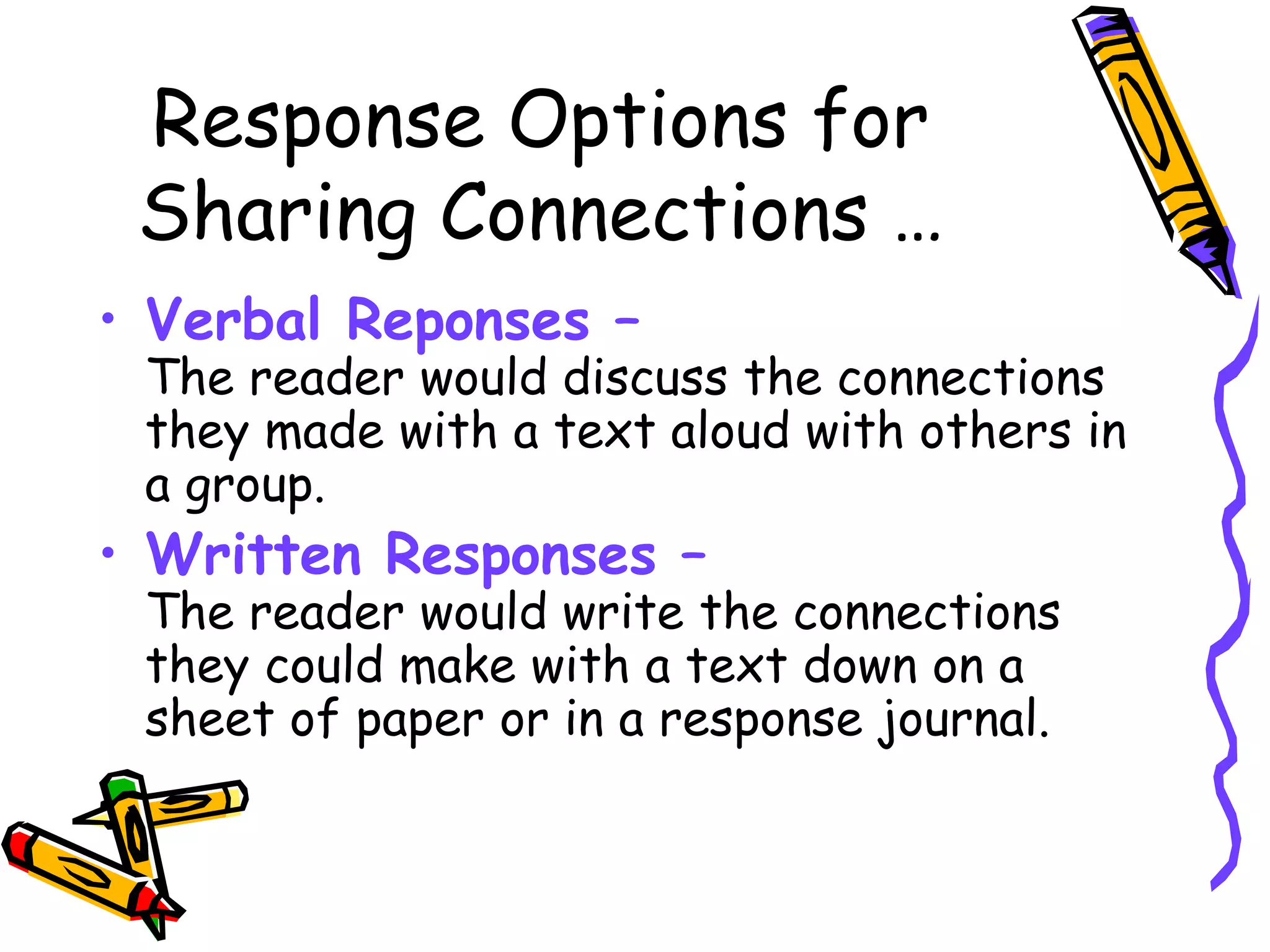 Response Options for
Sharing Connections …
• Verbal Reponses –
The reader would discuss the connections
they made with a text aloud with others in
a group.
• Written Responses –
The reader would write the connections
they could make with a text down on a
sheet of paper or in a response journal.
 