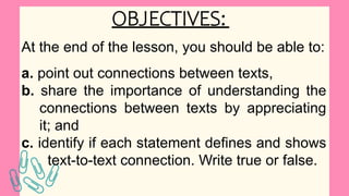 OBJECTIVES:
At the end of the lesson, you should be able to:
a. point out connections between texts,
b. share the importance of understanding the
connections between texts by appreciating
it; and
c. identify if each statement defines and shows
text-to-text connection. Write true or false.
 