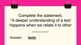 Complete the statement,
“A deeper understanding of a text
happens when we relate it to other
_______.
Answer: texts
 
