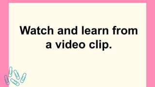Watch and learn from
a video clip.
 