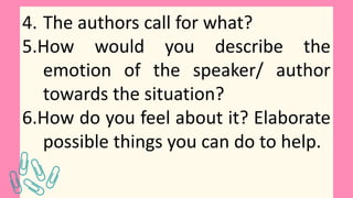 4. The authors call for what?
5.How would you describe the
emotion of the speaker/ author
towards the situation?
6.How do you feel about it? Elaborate
possible things you can do to help.
 
