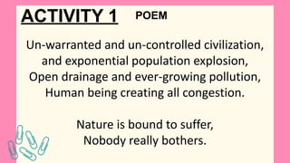 ACTIVITY 1
Un-warranted and un-controlled civilization,
and exponential population explosion,
Open drainage and ever-growing pollution,
Human being creating all congestion.
Nature is bound to suffer,
Nobody really bothers.
POEM
 
