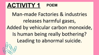 ACTIVITY 1
Man-made Factories & industries
releases harmful gases,
Added by vehicular carbon monoxide,
Is human being really bothering?
Leading to abnormal suicide.
POEM
 