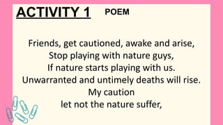 ACTIVITY 1
Friends, get cautioned, awake and arise,
Stop playing with nature guys,
If nature starts playing with us.
Unwarranted and untimely deaths will rise.
My caution
let not the nature suffer,
POEM
 