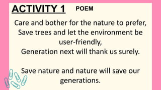 ACTIVITY 1
Care and bother for the nature to prefer,
Save trees and let the environment be
user-friendly,
Generation next will thank us surely.
Save nature and nature will save our
generations.
POEM
 