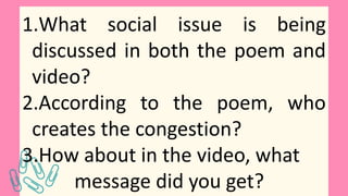 1.What social issue is being
discussed in both the poem and
video?
2.According to the poem, who
creates the congestion?
3.How about in the video, what
message did you get?
 
