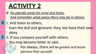ACTIVITY 2
D Go placidly amid the noise and haste,
And remember what peace there may be in silence.
1. And listen to others,
Even the dull and ignorant, they, too have their own
story.
2. If you compare yourself with others,
You may become bitter or vain.
For always, there will be greater and lesser
persons than yourself.
A
E
 