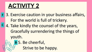 ACTIVITY 2
3. Exercise caution in your business affairs,
For the world is full of trickery.
4. Take kindly the counsel of the years,
Gracefully surrendering the things of
youth.
5. Be cheerful,
Strive to be happy.
F
C
B
 