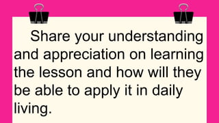 Share your understanding
and appreciation on learning
the lesson and how will they
be able to apply it in daily
living.
 