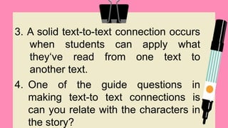 3. A solid text-to-text connection occurs
when students can apply what
they‘ve read from one text to
another text.
4. One of the guide questions in
making text-to text connections is
can you relate with the characters in
the story?
 