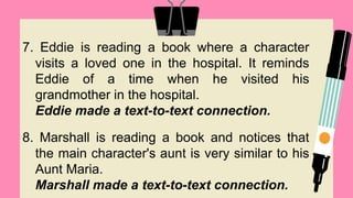 7. Eddie is reading a book where a character
visits a loved one in the hospital. It reminds
Eddie of a time when he visited his
grandmother in the hospital.
Eddie made a text-to-text connection.
8. Marshall is reading a book and notices that
the main character's aunt is very similar to his
Aunt Maria.
Marshall made a text-to-text connection.
 