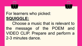 For learners who picked:
SQUIGGLE:
Choose a music that is relevant to
the message of the POEM and
VIDEO CLIP. Prepare and perform a
2-3 minutes dance.
 