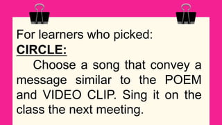 For learners who picked:
CIRCLE:
Choose a song that convey a
message similar to the POEM
and VIDEO CLIP. Sing it on the
class the next meeting.
 