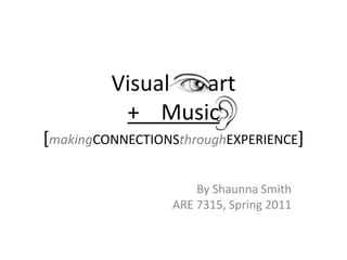Visual       art+    Music[makingCONNECTIONSthroughEXPERIENCE] By Shaunna Smith ARE 7315, Spring 2011 