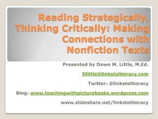 Reading Strategically,
Thinking Critically: Making
         Connections with
          Nonfiction Texts
                Presented by Dawn M. Little, M.Ed.

                        Dlittle@linkstoliteracy.com

                          Twitter: @linkstoliteracy

Blog: www.teachingwithpicturebooks.wordpress.com

                www.slideshare.net/linkstoliteracy
 