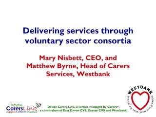 Delivering services through voluntary sector consortia Mary Nisbett, CEO, and Matthew Byrne, Head of Carers Services, Westbank Devon Carers Link, a service managed by Carers+, a consortium of East Devon CVS, Exeter CVS and Westbank. 