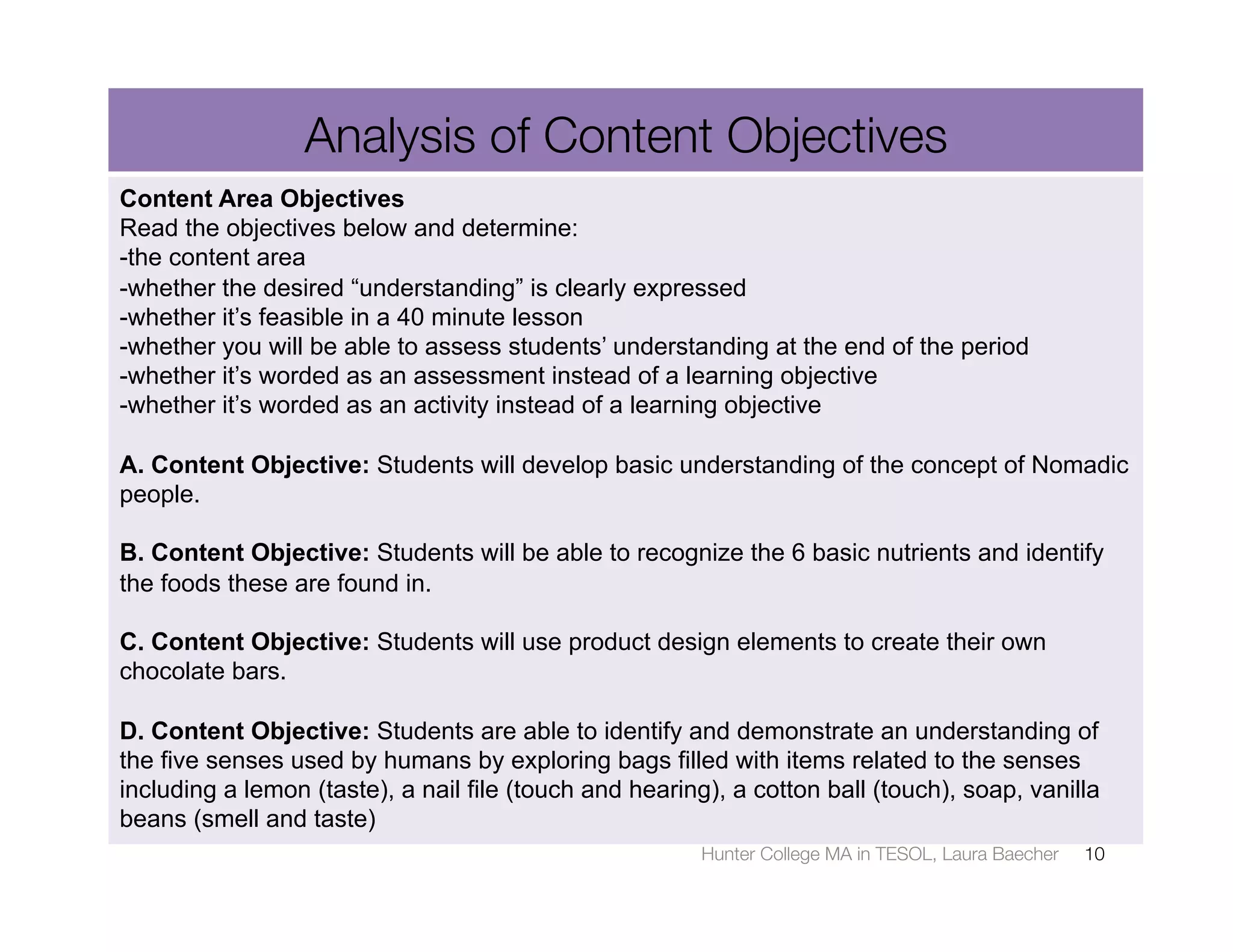 Analysis of Content Objectives
Content Area Objectives
Read the objectives below and determine:
-the content area
-whether the desired “understanding” is clearly expressed
-whether it’s feasible in a 40 minute lesson
-whether you will be able to assess students’ understanding at the end of the period
-whether it’s worded as an assessment instead of a learning objective
-whether it’s worded as an activity instead of a learning objective

A. Content Objective: Students will develop basic understanding of the concept of Nomadic
people.

B. Content Objective: Students will be able to recognize the 6 basic nutrients and identify
the foods these are found in.

C. Content Objective: Students will use product design elements to create their own
chocolate bars.

D. Content Objective: Students are able to identify and demonstrate an understanding of
the five senses used by humans by exploring bags filled with items related to the senses
including a lemon (taste), a nail file (touch and hearing), a cotton ball (touch), soap, vanilla
beans (smell and taste)
                                                        Hunter College MA in TESOL, Laura Baecher
   10
 
