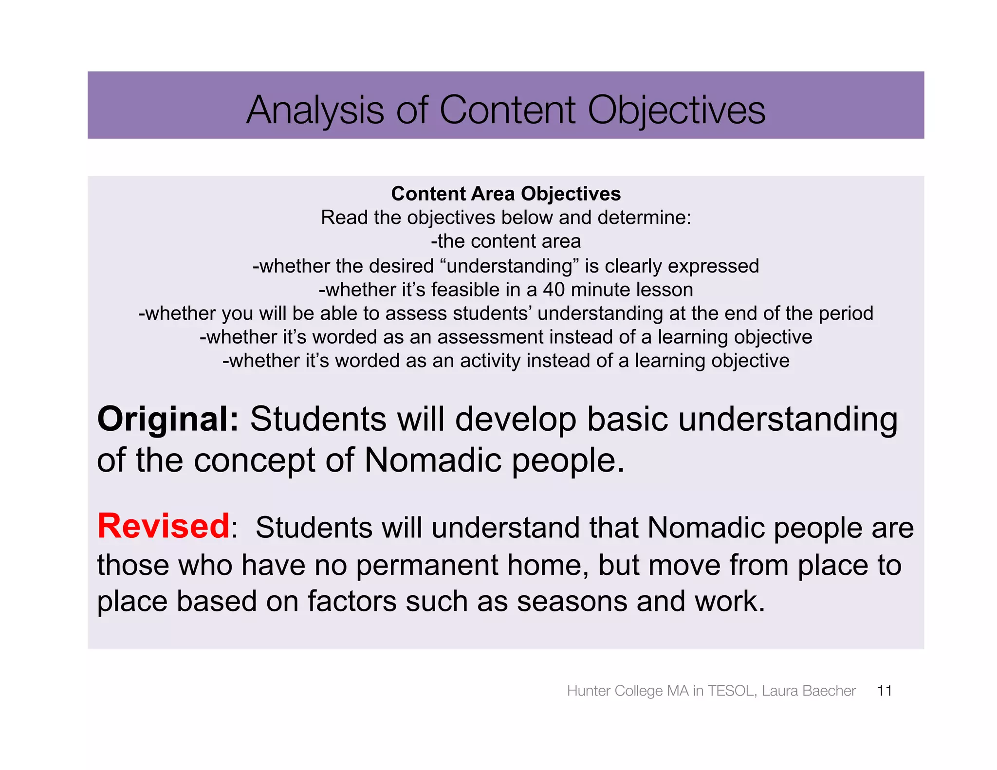 Analysis of Content Objectives
                                Content Area Objectives
                       Read the objectives below and determine:
                                     -the content area
              -whether the desired “understanding” is clearly expressed
                       -whether it’s feasible in a 40 minute lesson
  -whether you will be able to assess students’ understanding at the end of the period
        -whether it’s worded as an assessment instead of a learning objective
           -whether it’s worded as an activity instead of a learning objective


Original: Students will develop basic understanding
of the concept of Nomadic people.
Revised: Students will understand that Nomadic people are
those who have no permanent home, but move from place to
place based on factors such as seasons and work.

                                                  Hunter College MA in TESOL, Laura Baecher
   11
 