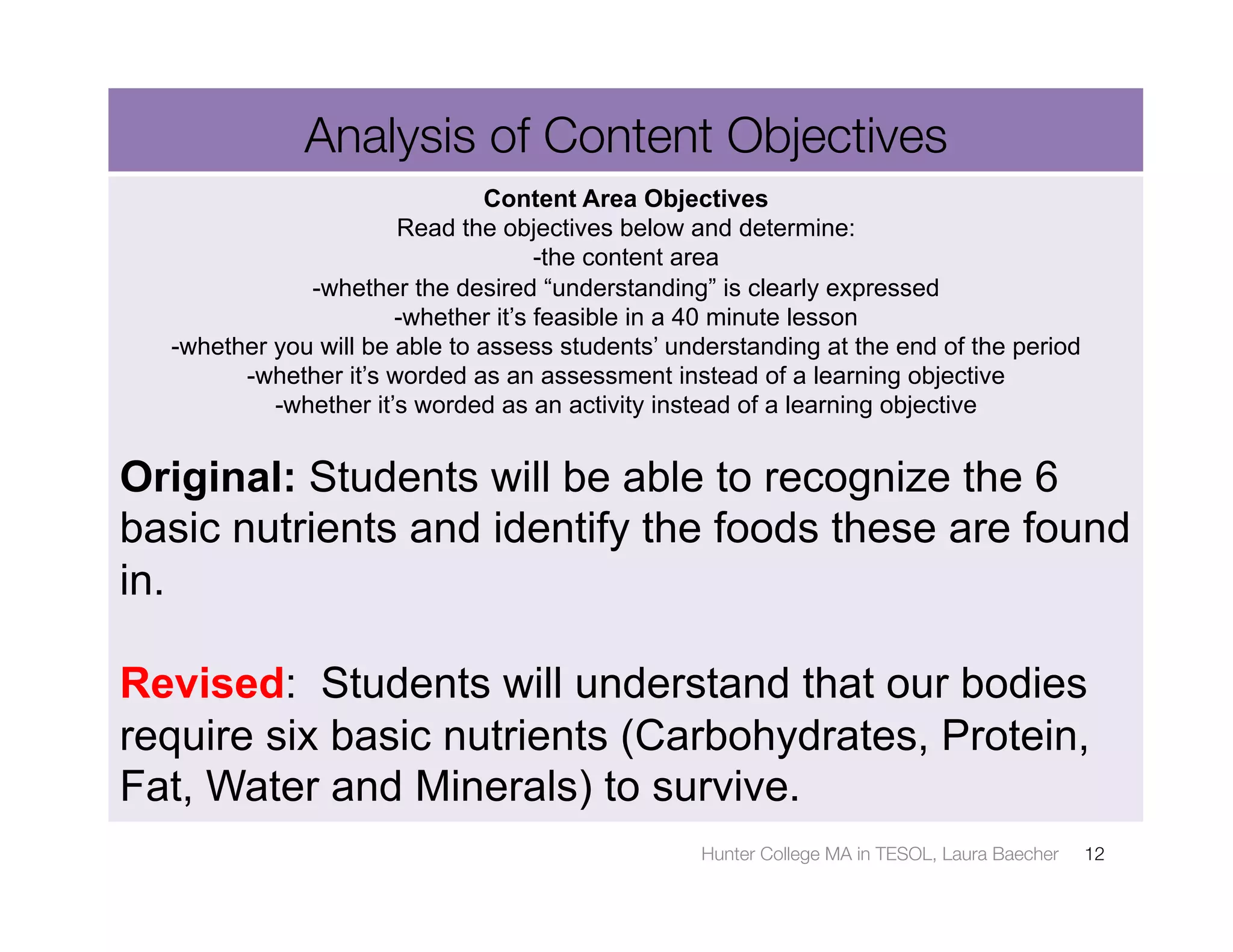 Analysis of Content Objectives
                                Content Area Objectives
                       Read the objectives below and determine:
                                     -the content area
              -whether the desired “understanding” is clearly expressed
                       -whether it’s feasible in a 40 minute lesson
  -whether you will be able to assess students’ understanding at the end of the period
        -whether it’s worded as an assessment instead of a learning objective
           -whether it’s worded as an activity instead of a learning objective


Original: Students will be able to recognize the 6
basic nutrients and identify the foods these are found
in.

Revised: Students will understand that our bodies
require six basic nutrients (Carbohydrates, Protein,
Fat, Water and Minerals) to survive.
                                                  Hunter College MA in TESOL, Laura Baecher
   12
 