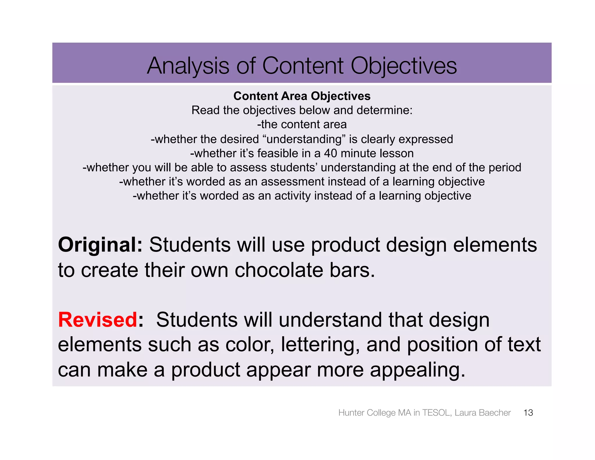 Analysis of Content Objectives
                                Content Area Objectives
                       Read the objectives below and determine:
                                     -the content area
              -whether the desired “understanding” is clearly expressed
                       -whether it’s feasible in a 40 minute lesson
  -whether you will be able to assess students’ understanding at the end of the period
        -whether it’s worded as an assessment instead of a learning objective
           -whether it’s worded as an activity instead of a learning objective



Original: Students will use product design elements
to create their own chocolate bars.

Revised: Students will understand that design
elements such as color, lettering, and position of text
can make a product appear more appealing.
                                                  Hunter College MA in TESOL, Laura Baecher
   13
 