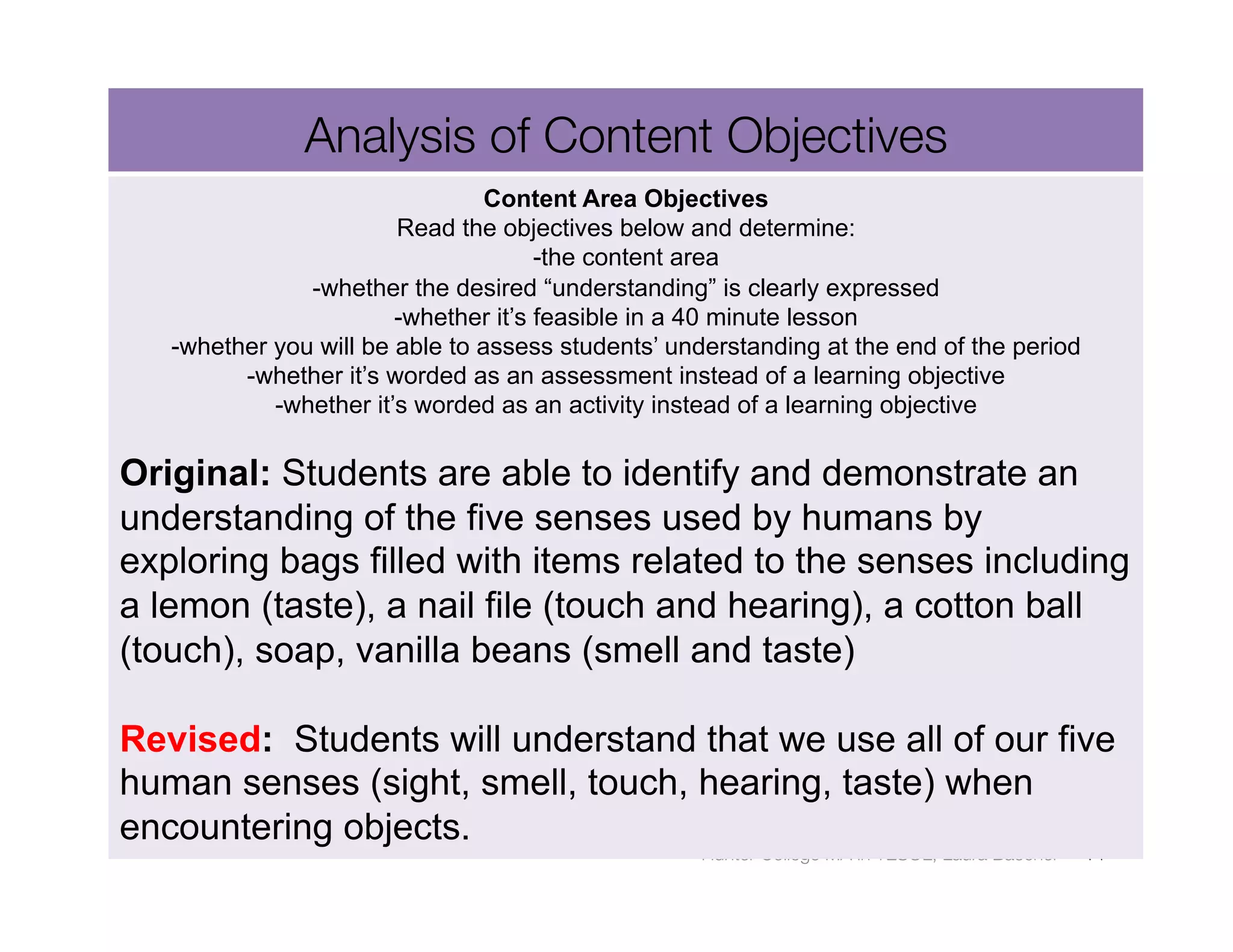 Analysis of Content Objectives
                                 Content Area Objectives
                        Read the objectives below and determine:
                                      -the content area
               -whether the desired “understanding” is clearly expressed
                        -whether it’s feasible in a 40 minute lesson
   -whether you will be able to assess students’ understanding at the end of the period
         -whether it’s worded as an assessment instead of a learning objective
            -whether it’s worded as an activity instead of a learning objective

Original: Students are able to identify and demonstrate an
understanding of the five senses used by humans by
exploring bags filled with items related to the senses including
a lemon (taste), a nail file (touch and hearing), a cotton ball
(touch), soap, vanilla beans (smell and taste)

Revised: Students will understand that we use all of our five
human senses (sight, smell, touch, hearing, taste) when
encountering objects.
                                                   Hunter College MA in TESOL, Laura Baecher
   14
 