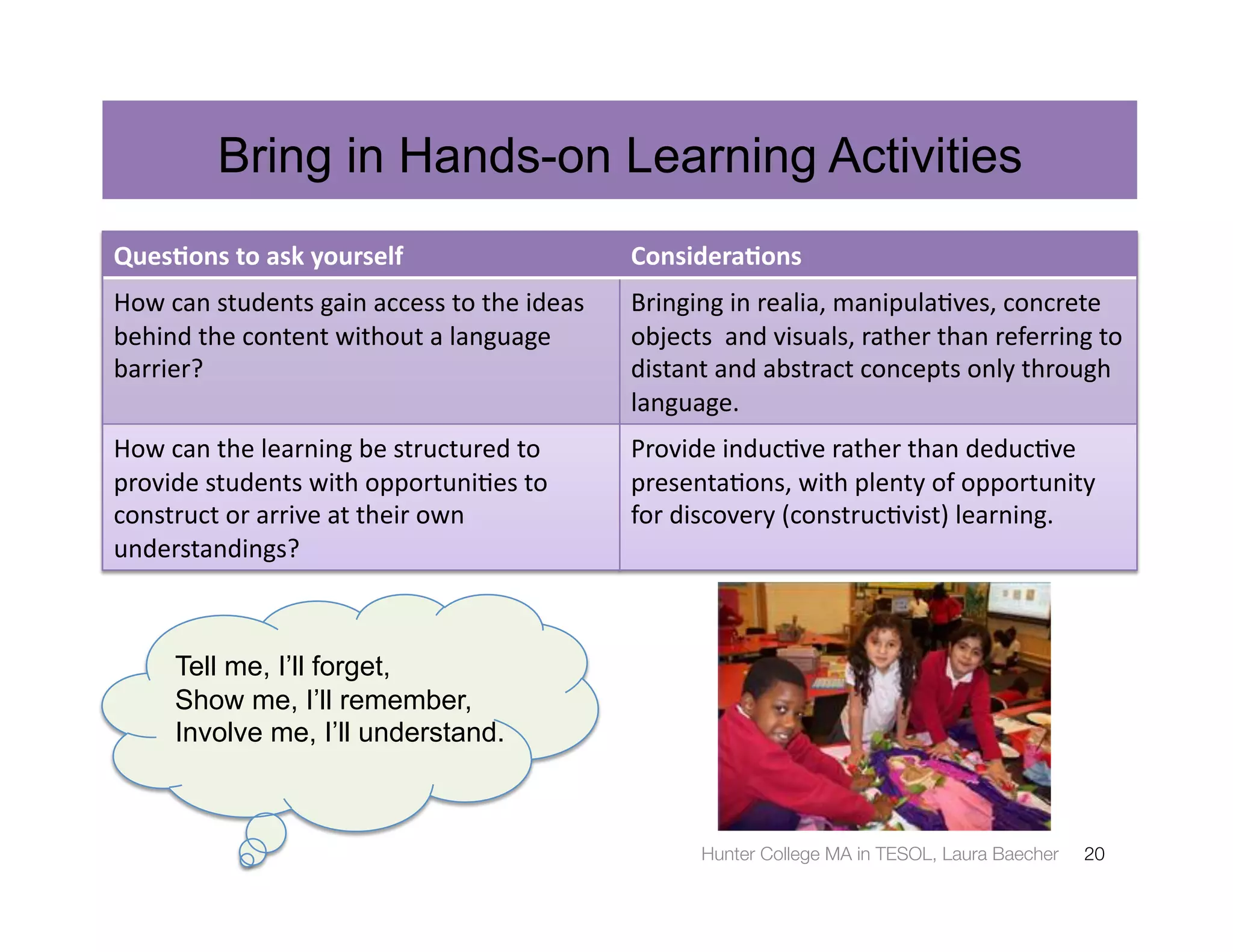 Bring in Hands-on Learning Activities
Ques%ons	
  to	
  ask	
  yourself	
                                  Considera%ons	
  
How	
  can	
  students	
  gain	
  access	
  to	
  the	
  ideas	
     Bringing	
  in	
  realia,	
  manipula3ves,	
  concrete	
  
behind	
  the	
  content	
  without	
  a	
  language	
               objects	
  	
  and	
  visuals,	
  rather	
  than	
  referring	
  to	
  
barrier?	
                                                           distant	
  and	
  abstract	
  concepts	
  only	
  through	
  
                                                                     language.	
  
How	
  can	
  the	
  learning	
  be	
  structured	
  to	
            Provide	
  induc3ve	
  rather	
  than	
  deduc3ve	
  
provide	
  students	
  with	
  opportuni3es	
  to	
                  presenta3ons,	
  with	
  plenty	
  of	
  opportunity	
  
construct	
  or	
  arrive	
  at	
  their	
  own	
                    for	
  discovery	
  (construc3vist)	
  learning.	
  
understandings?	
  



        Tell me, I’ll forget,
        Show me, I’ll remember,
        Involve me, I’ll understand.



                                                                               Hunter College MA in TESOL, Laura Baecher
            20
 