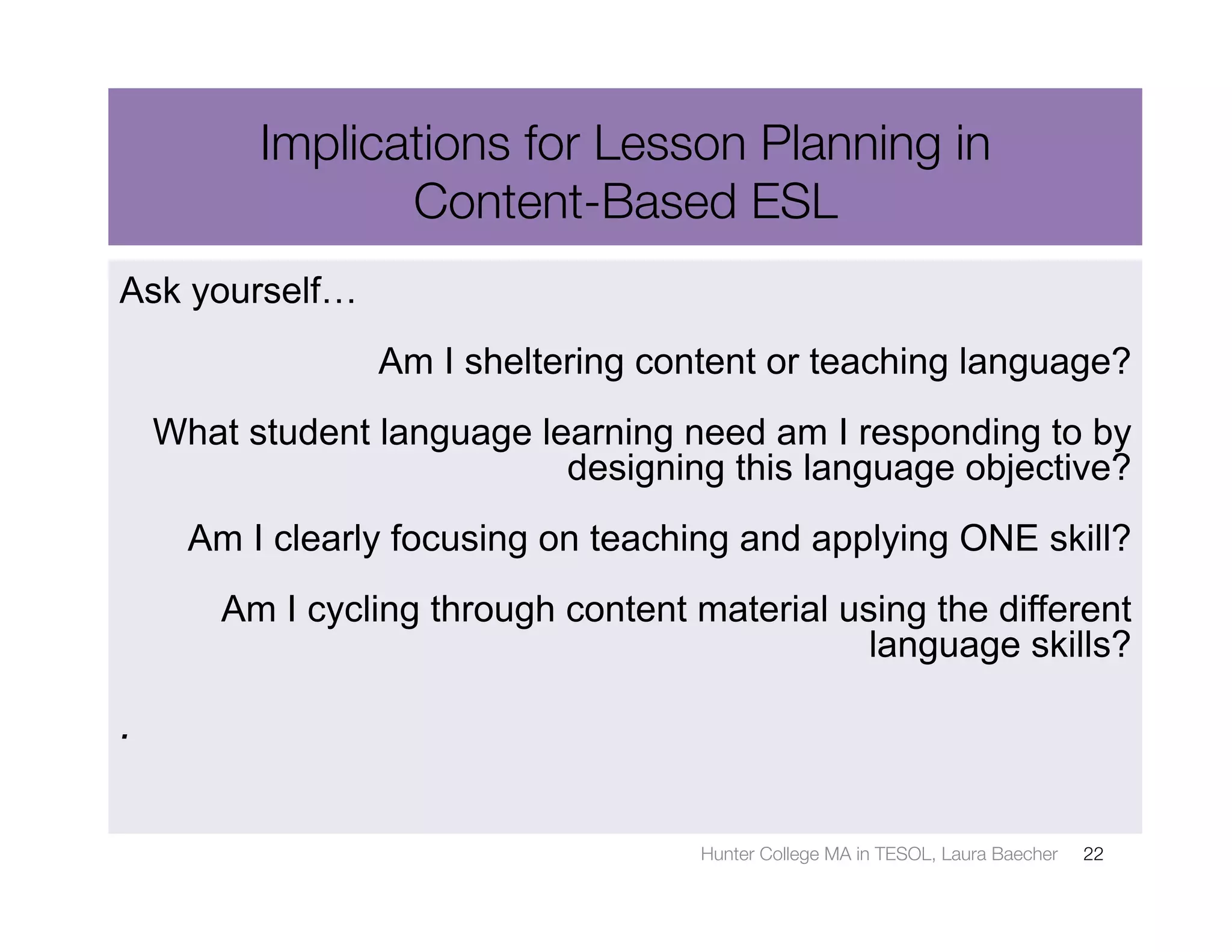 Implications for Lesson Planning in 
                 Content-Based ESL
Ask yourself…
                 Am I sheltering content or teaching language?
    What student language learning need am I responding to by
                            designing this language objective?
      Am I clearly focusing on teaching and applying ONE skill?
        Am I cycling through content material using the different
                                                language skills?

.

                                      Hunter College MA in TESOL, Laura Baecher
   22
 