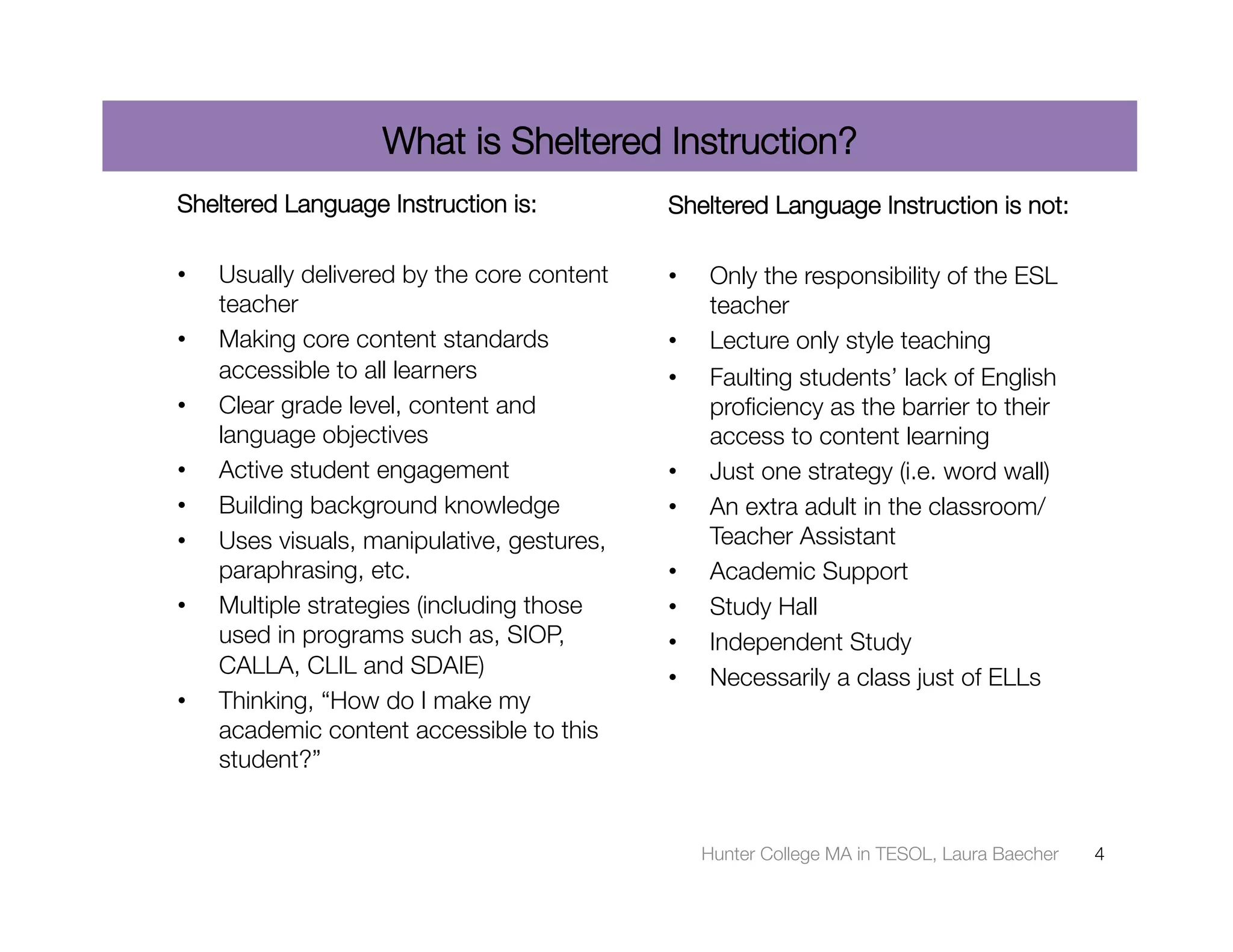 What is Sheltered Instruction?
Sheltered Language Instruction is:
          Sheltered Language Instruction is not:

•    Usually delivered by the core content   •    Only the responsibility of the ESL
     teacher 
                                    teacher 
•    Making core content standards           •    Lecture only style teaching
     accessible to all learners 
            •    Faulting students’ lack of English
•    Clear grade level, content and               proﬁciency as the barrier to their
     language objectives 
                        access to content learning 
•    Active student engagement 
             •    Just one strategy (i.e. word wall) 
•    Building background knowledge 
         •    An extra adult in the classroom/
•    Uses visuals, manipulative, gestures,        Teacher Assistant 
     paraphrasing, etc. 
                    •    Academic Support 
•    Multiple strategies (including those    •    Study Hall 
     used in programs such as, SIOP,         •    Independent Study 
     CALLA, CLIL and SDAIE) 
                •    Necessarily a class just of ELLs 
•    Thinking, “How do I make my
     academic content accessible to this
     student?” 


                                                  Hunter College MA in TESOL, Laura Baecher
   4
 