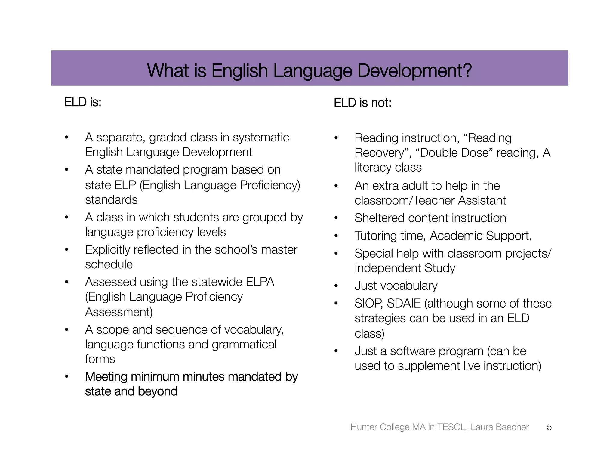 What is English Language Development?
ELD is:
                                          ELD is not:

•    A separate, graded class in systematic       •    Reading instruction, “Reading
     English Language Development 
                    Recovery”, “Double Dose” reading, A
•    A state mandated program based on                 literacy class 
     state ELP (English Language Proﬁciency)      •    An extra adult to help in the
     standards 
                                       classroom/Teacher Assistant 
•    A class in which students are grouped by     •    Sheltered content instruction 
     language proﬁciency levels 
                 •    Tutoring time, Academic Support, 
•    Explicitly reﬂected in the school’s master   •    Special help with classroom projects/
     schedule 
                                        Independent Study 
•    Assessed using the statewide ELPA            •    Just vocabulary 
     (English Language Proﬁciency
                                                  •    SIOP, SDAIE (although some of these
     Assessment) 
                                     strategies can be used in an ELD
•    A scope and sequence of vocabulary,               class) 
     language functions and grammatical
                                                  •    Just a software program (can be
     forms 
                                                       used to supplement live instruction) 
•    Meeting minimum minutes mandated by
     state and beyond

                                                       Hunter College MA in TESOL, Laura Baecher
   5
 