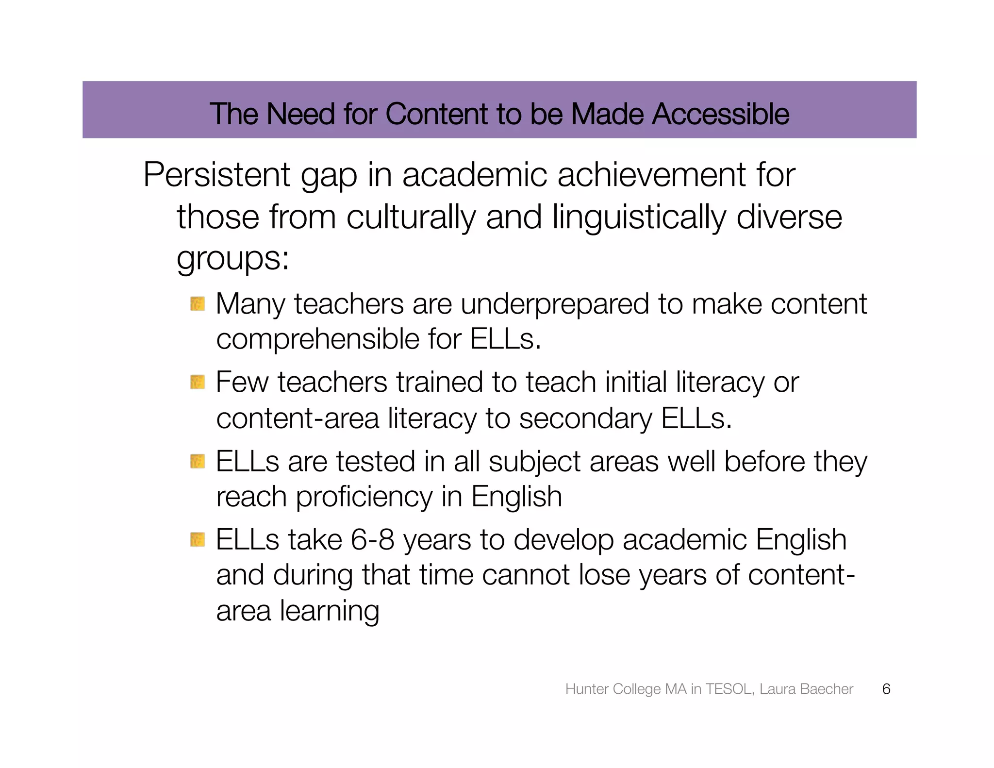 The Need for Content to be Made Accessible

Persistent gap in academic achievement for
  those from culturally and linguistically diverse
  groups:
   "  Many teachers are underprepared to make content
      comprehensible for ELLs. 
   "  Few teachers trained to teach initial literacy or
      content-area literacy to secondary ELLs.
   "  ELLs are tested in all subject areas well before they
      reach proﬁciency in English
   "  ELLs take 6-8 years to develop academic English
      and during that time cannot lose years of content-
      area learning

                                  Hunter College MA in TESOL, Laura Baecher
   6
 