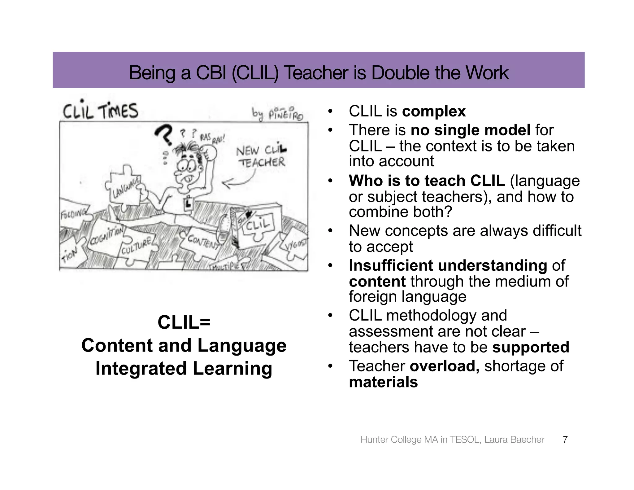 Being a CBI (CLIL) Teacher is Double the Work
                           •  CLIL is complex
                           •  There is no single model for
                              CLIL – the context is to be taken
                              into account
                           •  Who is to teach CLIL (language
                              or subject teachers), and how to
                              combine both?
                           •  New concepts are always difficult
                              to accept
                           •  Insufficient understanding of
                              content through the medium of
                              foreign language
                           •  CLIL methodology and
        CLIL=                 assessment are not clear –
Content and Language          teachers have to be supported
 Integrated Learning       •  Teacher overload, shortage of
                              materials


                               Hunter College MA in TESOL, Laura Baecher
   7
 