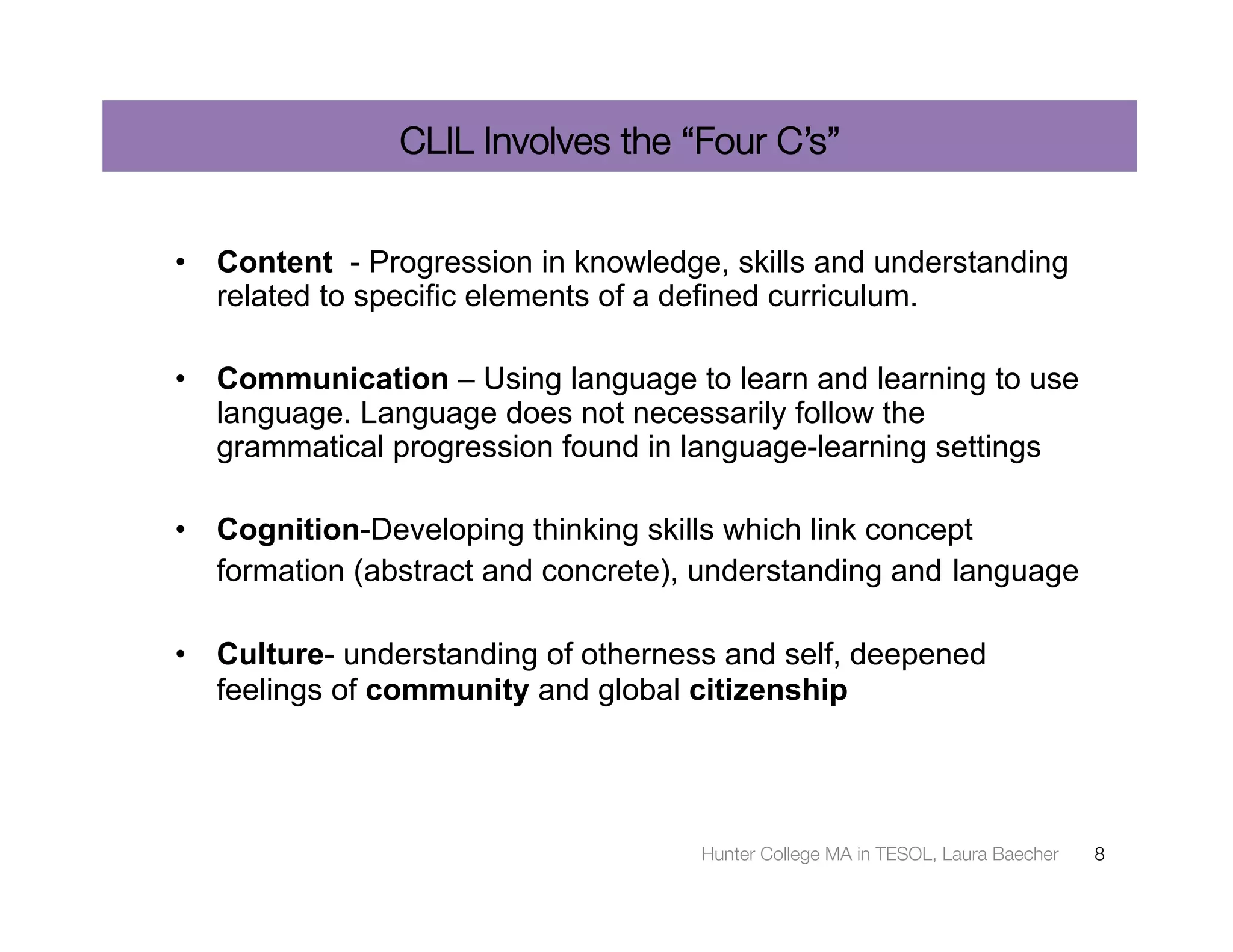 CLIL Involves the “Four C’s”


•  Content - Progression in knowledge, skills and understanding
   related to specific elements of a defined curriculum.

•  Communication – Using language to learn and learning to use
   language. Language does not necessarily follow the
   grammatical progression found in language-learning settings

•  Cognition-Developing thinking skills which link concept
   formation (abstract and concrete), understanding and language

•  Culture- understanding of otherness and self, deepened
   feelings of community and global citizenship




                                     Hunter College MA in TESOL, Laura Baecher
   8
 