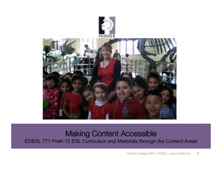 Making Content Accessible
EDESL 771 PreK-12 ESL Curriculum and Materials through the Content Areas

                                          Hunter College MA in TESOL, Laura Baecher
   1
 