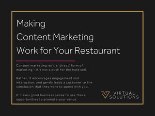 Content marketing isn’t a ‘direct’ form of
marketing – it’s not a push for the hard sell.
Rather, it encourages engagement and
interaction, and gently leads a customer to the
conclusion that they want to spend with you.
It makes good business sense to use these
opportunities to promote your venue.
Making
Content Marketing
Work for Your Restaurant
 
