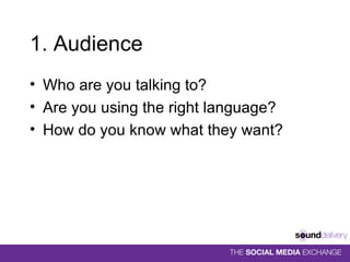 1. Audience Who are you talking to? Are you using the right language? How do you know what they want? 