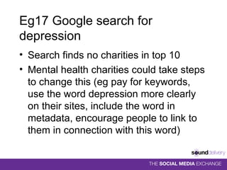 Eg17 Google search for depression Search finds no charities in top 10 Mental health charities could take steps to change this (eg pay for keywords, use the word depression more clearly on their sites, include the word in metadata, encourage people to link to them in connection with this word) 
