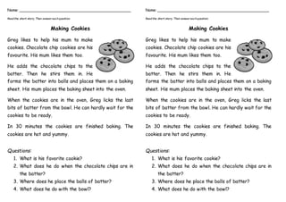 Name: ________________________________________________
Readthe short story. Then answer eachquestion.
Making Cookies
Greg likes to help his mum to make
cookies. Chocolate chip cookies are his
favourite. His mum likes them too.
He adds the chocolate chips to the
batter. Then he stirs them in. He
forms the batter into balls and places them on a baking
sheet. His mum places the baking sheet into the oven.
When the cookies are in the oven, Greg licks the last
bits of batter from the bowl. He can hardly wait for the
cookies to be ready.
In 30 minutes the cookies are finished baking. The
cookies are hot and yummy.
Questions:
1. What is his favorite cookie?
2. What does he do when the chocolate chips are in
the batter?
3. Where does he place the balls of batter?
4. What does he do with the bowl?
Name: ________________________________________________
Readthe short story. Then answer eachquestion.
Making Cookies
Greg likes to help his mum to make
cookies. Chocolate chip cookies are his
favourite. His mum likes them too.
He adds the chocolate chips to the
batter. Then he stirs them in. He
forms the batter into balls and places them on a baking
sheet. His mum places the baking sheet into the oven.
When the cookies are in the oven, Greg licks the last
bits of batter from the bowl. He can hardly wait for the
cookies to be ready.
In 30 minutes the cookies are finished baking. The
cookies are hot and yummy.
Questions:
1. What is his favorite cookie?
2. What does he do when the chocolate chips are in
the batter?
3. Where does he place the balls of batter?
4. What does he do with the bowl?
 
