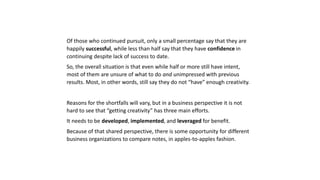 Of those who continued pursuit, only a small percentage say that they are
happily successful, while less than half say that they have confidence in
continuing despite lack of success to date.
So, the overall situation is that even while half or more still have intent,
most of them are unsure of what to do and unimpressed with previous
results. Most, in other words, still say they do not “have” enough creativity.
Reasons for the shortfalls will vary, but in a business perspective it is not
hard to see that “getting creativity” has three main efforts.
It needs to be developed, implemented, and leveraged for benefit.
Because of that shared perspective, there is some opportunity for different
business organizations to compare notes, in apples-to-apples fashion.
 