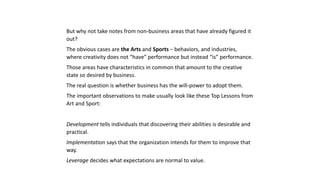 But why not take notes from non-business areas that have already figured it
out?
The obvious cases are the Arts and Sports – behaviors, and industries,
where creativity does not “have” performance but instead “is” performance.
Those areas have characteristics in common that amount to the creative
state so desired by business.
The real question is whether business has the will-power to adopt them.
The important observations to make usually look like these Top Lessons from
Art and Sport:
Development tells individuals that discovering their abilities is desirable and
practical.
Implementation says that the organization intends for them to improve that
way.
Leverage decides what expectations are normal to value.
 