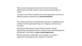 There are many competencies that can be critical to the business
differentiation that helps create or sustain security and advantage in a
market.
Creativity is one of those competencies, but the organization must learn to
logically recognize competencies as resourceful behavior.
The ultimate importance of understanding creativity is in dispelling the key
inhibitors that the organization brings to it: ambiguity, uncertainty and
frustration.
Cultivating creative behavior means making it systemic and self-
regenerating; cultivating benefit from creativity means understanding when
the behavior is most likely to create a desired opportunity.
Whether defined by a stakeholder or by a provider, an increase in
opportunity is the target principal “product” of creativity.
 