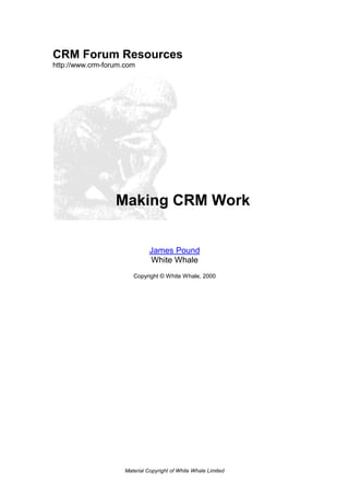 CRM Forum Resources
http://www.crm-forum.com




                  Making CRM Work


                               James Pound
                               White Whale
                        Copyright © White Whale, 2000




                     Material Copyright of White Whale Limited
 