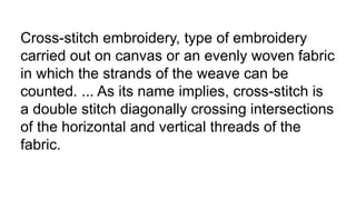 Cross-stitch embroidery, type of embroidery
carried out on canvas or an evenly woven fabric
in which the strands of the weave can be
counted. ... As its name implies, cross-stitch is
a double stitch diagonally crossing intersections
of the horizontal and vertical threads of the
fabric.
 